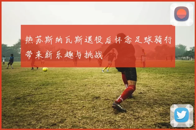 热苏斯纳瓦斯退役后怀念足球骑行带来新乐趣与挑战