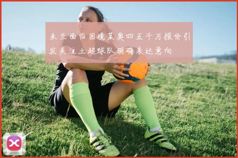 米兰面临困境莱奥四五千万报价引发关注土超球队明确表达意向