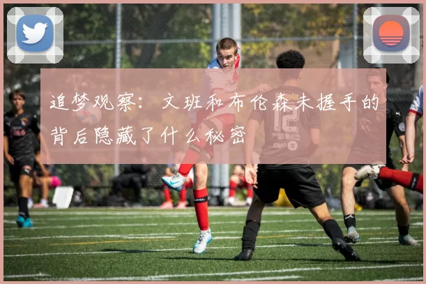 追梦观察：文班和布伦森未握手的背后隐藏了什么秘密