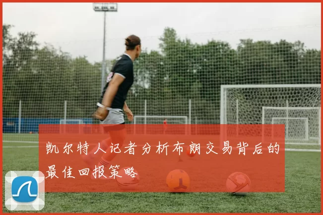 凯尔特人记者分析布朗交易背后的最佳回报策略