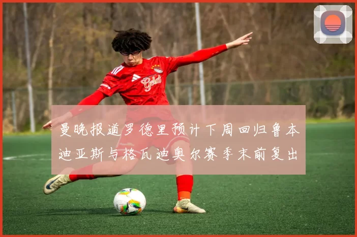 曼晚报道罗德里预计下周回归鲁本迪亚斯与格瓦迪奥尔赛季末前复出