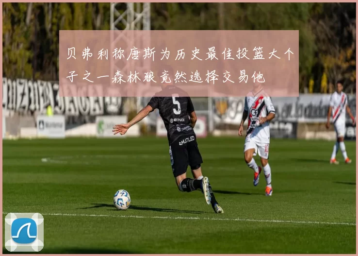 贝弗利称唐斯为历史最佳投篮大个子之一森林狼竟然选择交易他