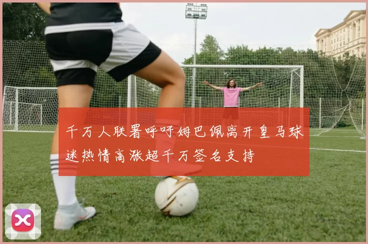 千万人联署呼吁姆巴佩离开皇马球迷热情高涨超千万签名支持