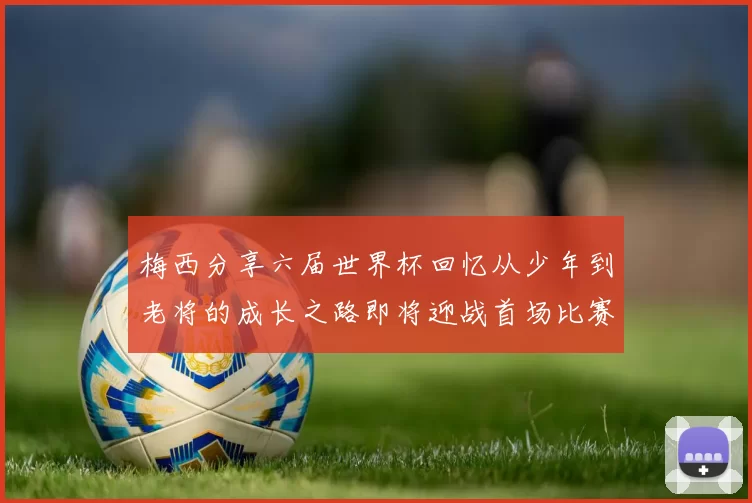 梅西分享六届世界杯回忆从少年到老将的成长之路即将迎战首场比赛