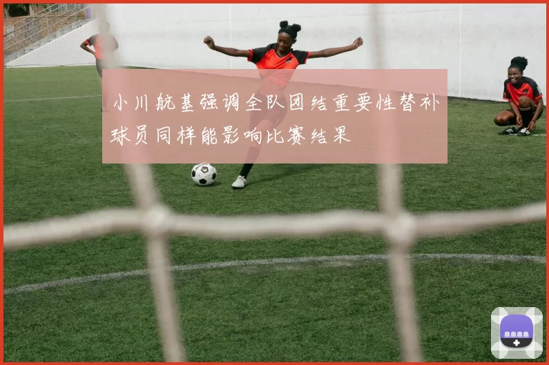 小川航基强调全队团结重要性替补球员同样能影响比赛结果