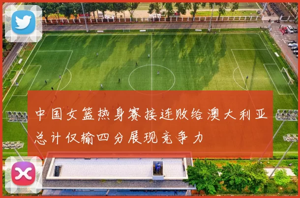 中国女篮热身赛接连败给澳大利亚总计仅输四分展现竞争力