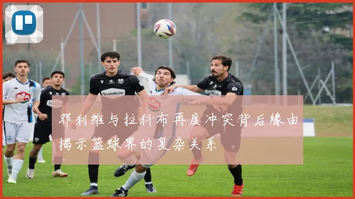 邓利维与拉科布再度冲突背后缘由揭示篮球界的复杂关系