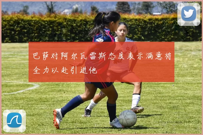 巴萨对阿尔瓦雷斯态度表示满意将全力以赴引进他