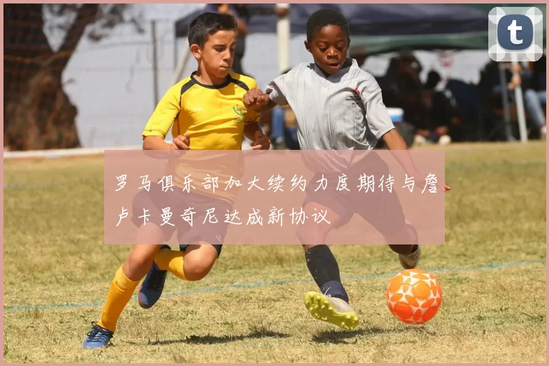 罗马俱乐部加大续约力度期待与詹卢卡曼奇尼达成新协议