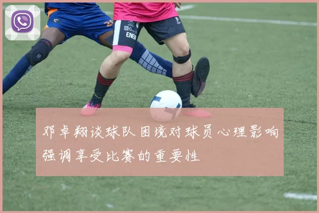 邓卓翔谈球队困境对球员心理影响强调享受比赛的重要性