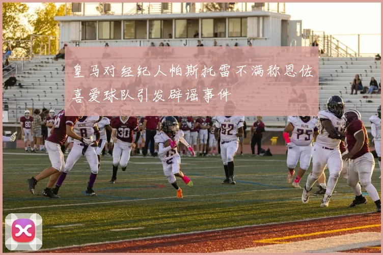 皇马对经纪人帕斯托雷不满称恩佐喜爱球队引发辟谣事件