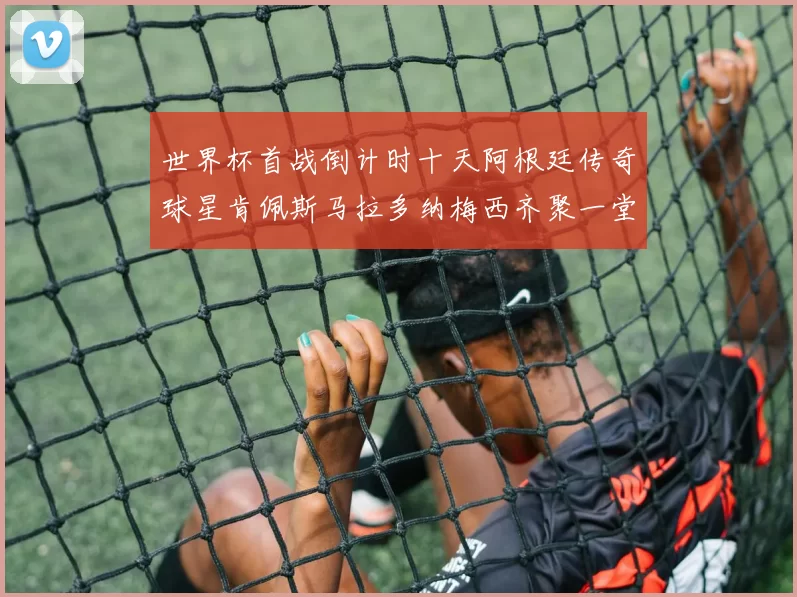 世界杯首战倒计时十天阿根廷传奇球星肯佩斯马拉多纳梅西齐聚一堂预热