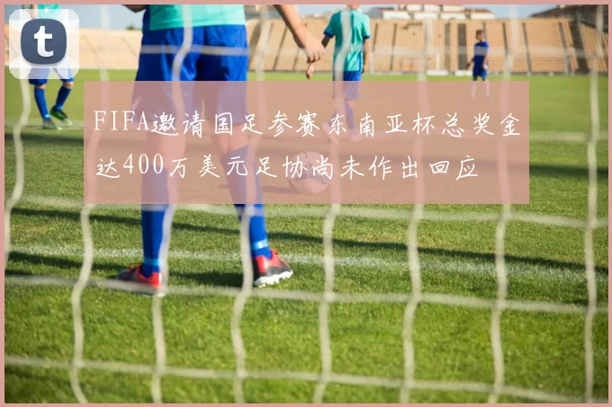 FIFA邀请国足参赛东南亚杯总奖金达400万美元足协尚未作出回应
