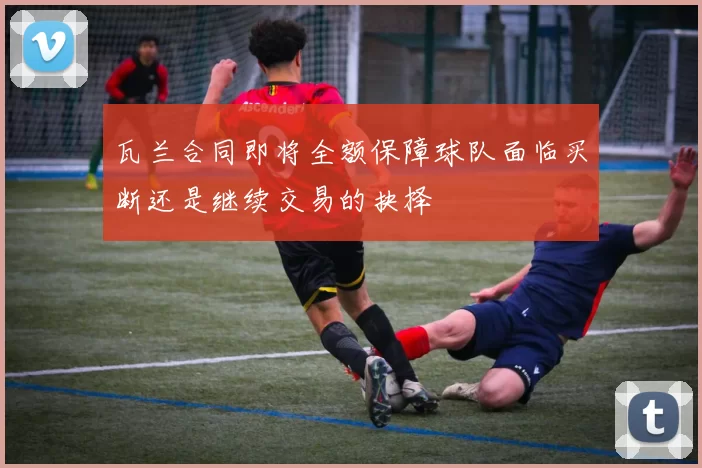 瓦兰合同即将全额保障球队面临买断还是继续交易的抉择