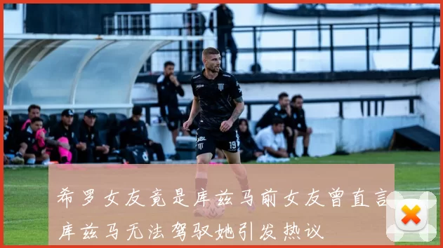 希罗女友竟是库兹马前女友曾直言库兹马无法驾驭她引发热议