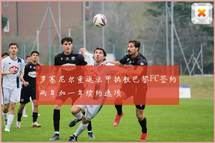 罗塞尼尔重返法甲执教巴黎FC签约两年加一年续约选项